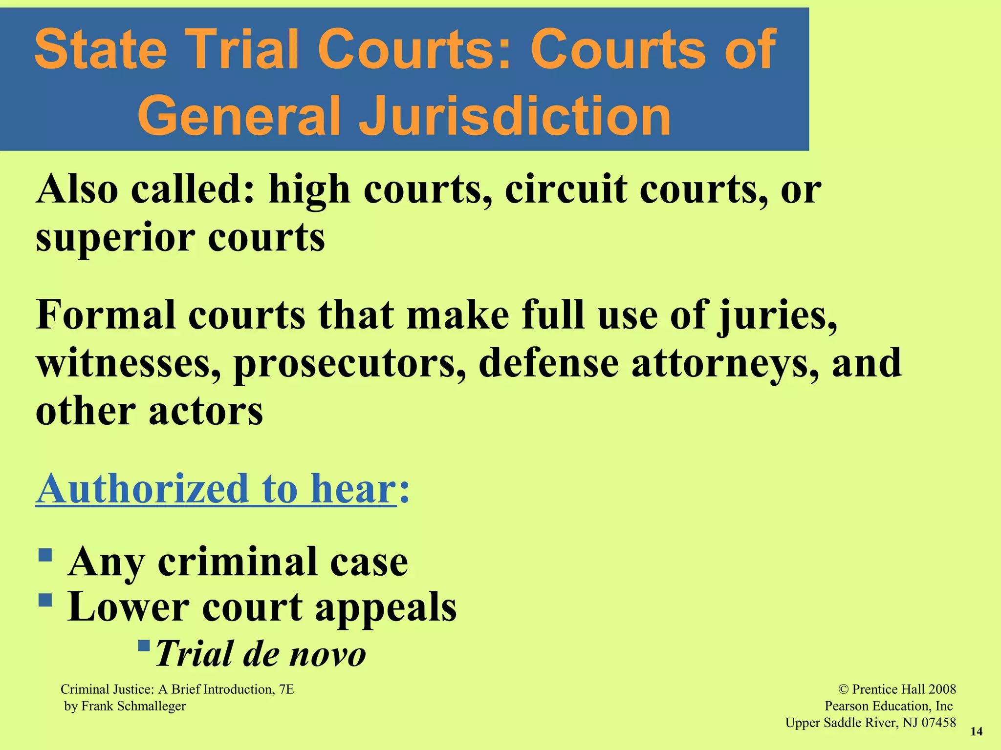 © Prentice Hall 2008
Pearson Education, Inc
Upper Saddle River, NJ 07458
Criminal Justice: A Brief Introduction, 7E
by Frank Schmalleger
14
State Trial Courts: Courts of
General Jurisdiction
Also called: high courts, circuit courts, or
superior courts
Formal courts that make full use of juries,
witnesses, prosecutors, defense attorneys, and
other actors
Authorized to hear:
 Any criminal case
 Lower court appeals
Trial de novo
 