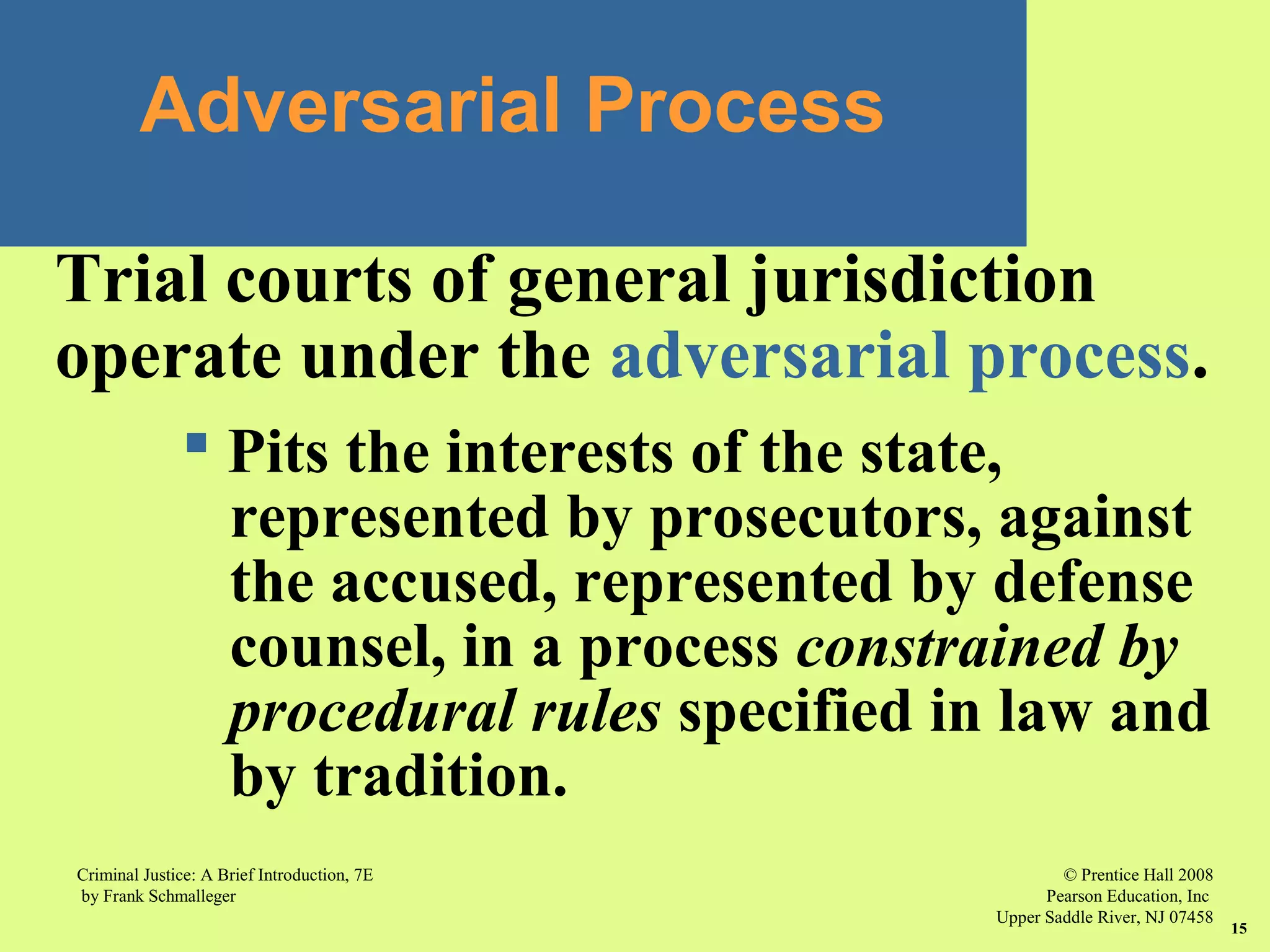 © Prentice Hall 2008
Pearson Education, Inc
Upper Saddle River, NJ 07458
Criminal Justice: A Brief Introduction, 7E
by Frank Schmalleger
15
Adversarial Process
Trial courts of general jurisdiction
operate under the adversarial process.
 Pits the interests of the state,
represented by prosecutors, against
the accused, represented by defense
counsel, in a process constrained by
procedural rules specified in law and
by tradition.
 