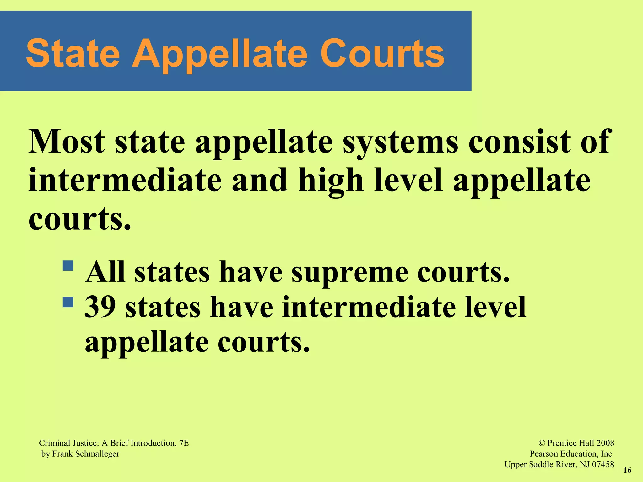 © Prentice Hall 2008
Pearson Education, Inc
Upper Saddle River, NJ 07458
Criminal Justice: A Brief Introduction, 7E
by Frank Schmalleger
16
State Appellate Courts
Most state appellate systems consist of
intermediate and high level appellate
courts.
 All states have supreme courts.
 39 states have intermediate level
appellate courts.
 