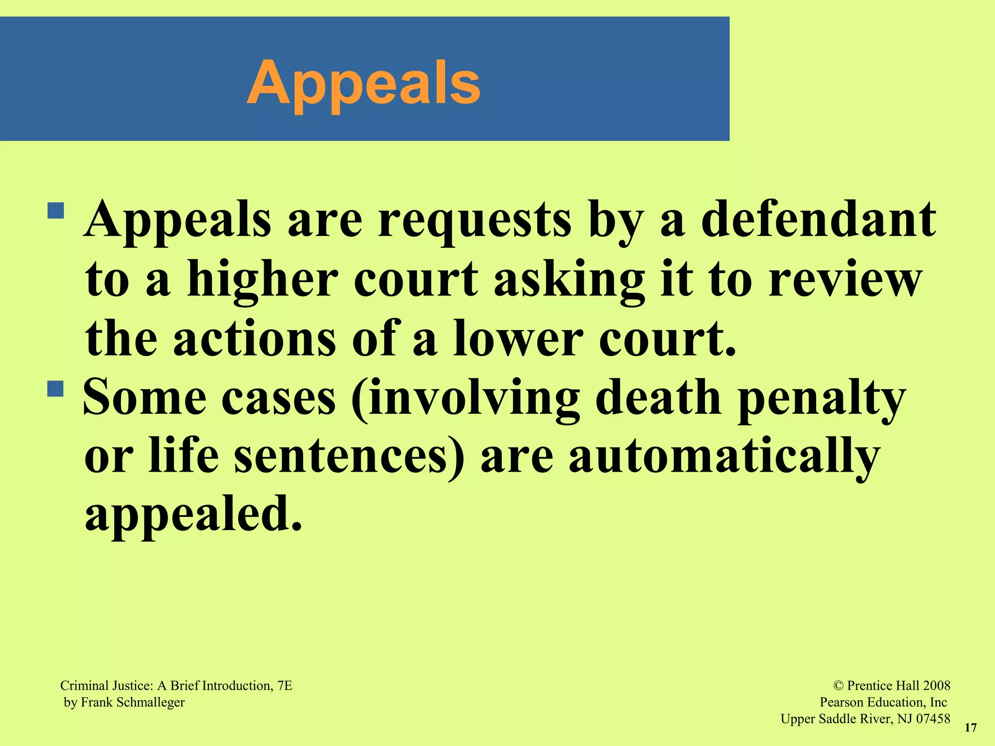 © Prentice Hall 2008
Pearson Education, Inc
Upper Saddle River, NJ 07458
Criminal Justice: A Brief Introduction, 7E
by Frank Schmalleger
17
Appeals
 Appeals are requests by a defendant
to a higher court asking it to review
the actions of a lower court.
 Some cases (involving death penalty
or life sentences) are automatically
appealed.
 