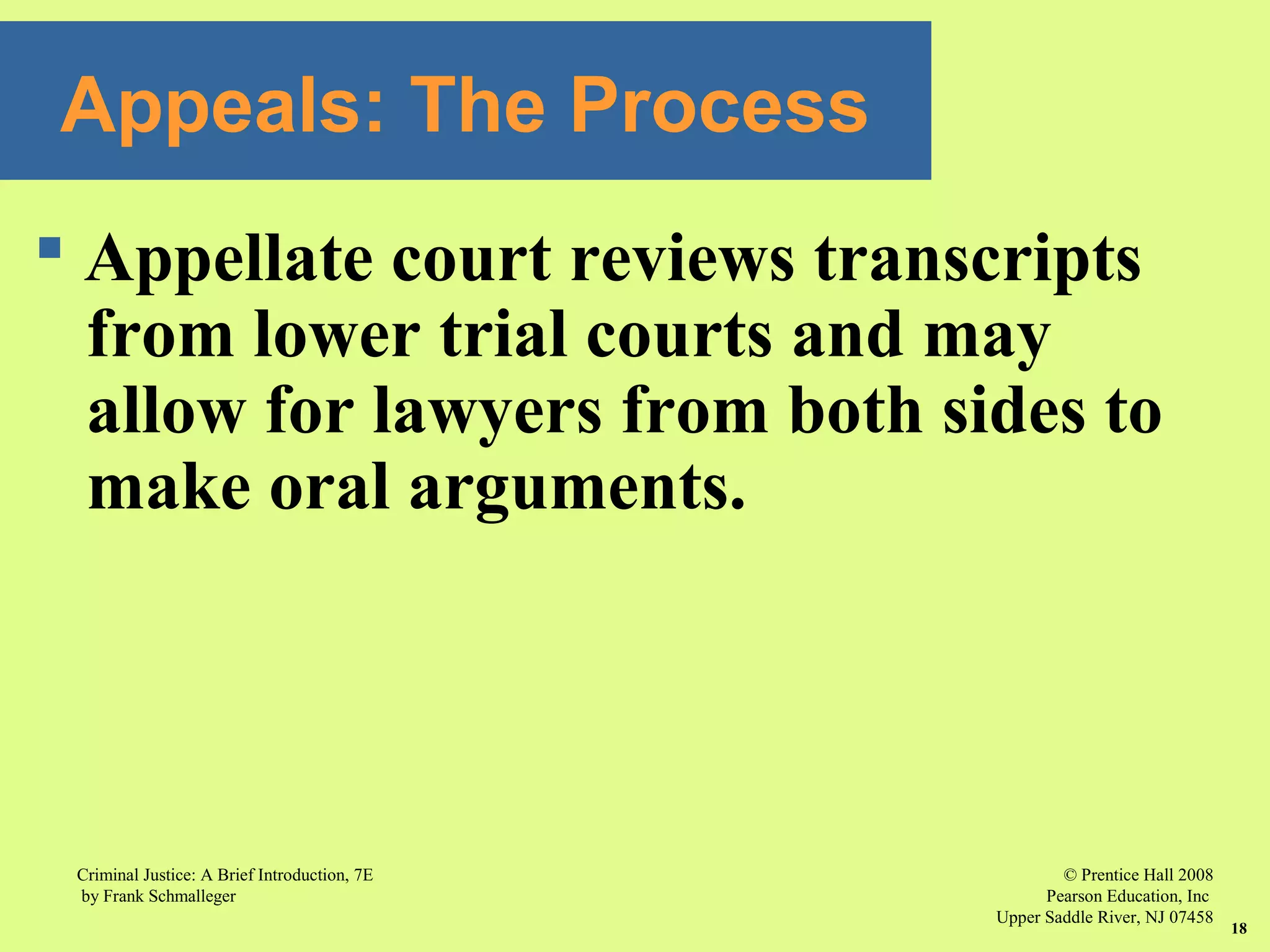 © Prentice Hall 2008
Pearson Education, Inc
Upper Saddle River, NJ 07458
Criminal Justice: A Brief Introduction, 7E
by Frank Schmalleger
18
Appeals: The Process
 Appellate court reviews transcripts
from lower trial courts and may
allow for lawyers from both sides to
make oral arguments.
 
