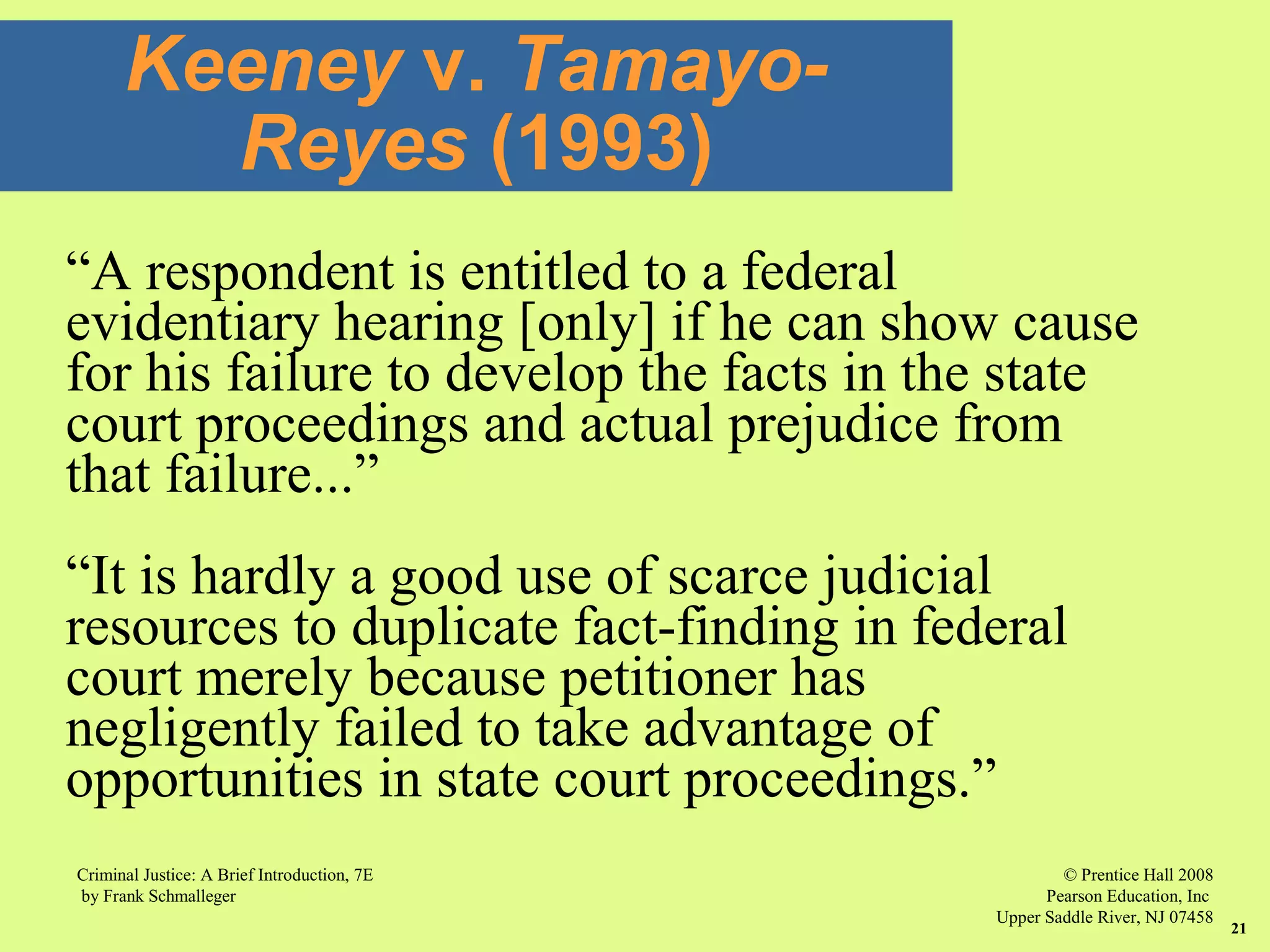© Prentice Hall 2008
Pearson Education, Inc
Upper Saddle River, NJ 07458
Criminal Justice: A Brief Introduction, 7E
by Frank Schmalleger
21
“A respondent is entitled to a federal
evidentiary hearing [only] if he can show cause
for his failure to develop the facts in the state
court proceedings and actual prejudice from
that failure...”
“It is hardly a good use of scarce judicial
resources to duplicate fact-finding in federal
court merely because petitioner has
negligently failed to take advantage of
opportunities in state court proceedings.”
Keeney v. Tamayo-
Reyes (1993)
 
