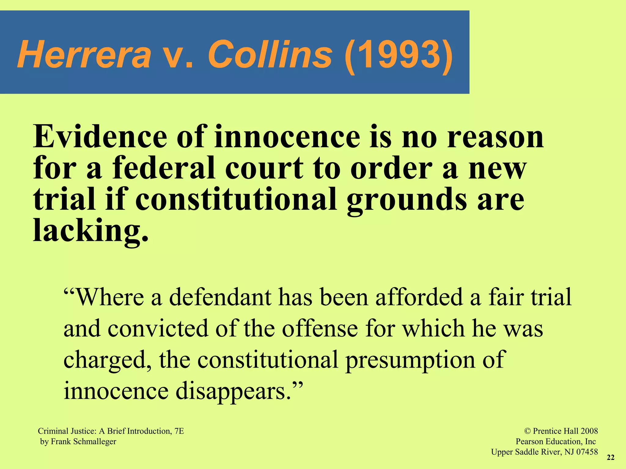 © Prentice Hall 2008
Pearson Education, Inc
Upper Saddle River, NJ 07458
Criminal Justice: A Brief Introduction, 7E
by Frank Schmalleger
22
Evidence of innocence is no reason
for a federal court to order a new
trial if constitutional grounds are
lacking.
“Where a defendant has been afforded a fair trial
and convicted of the offense for which he was
charged, the constitutional presumption of
innocence disappears.”
Herrera v. Collins (1993)
 