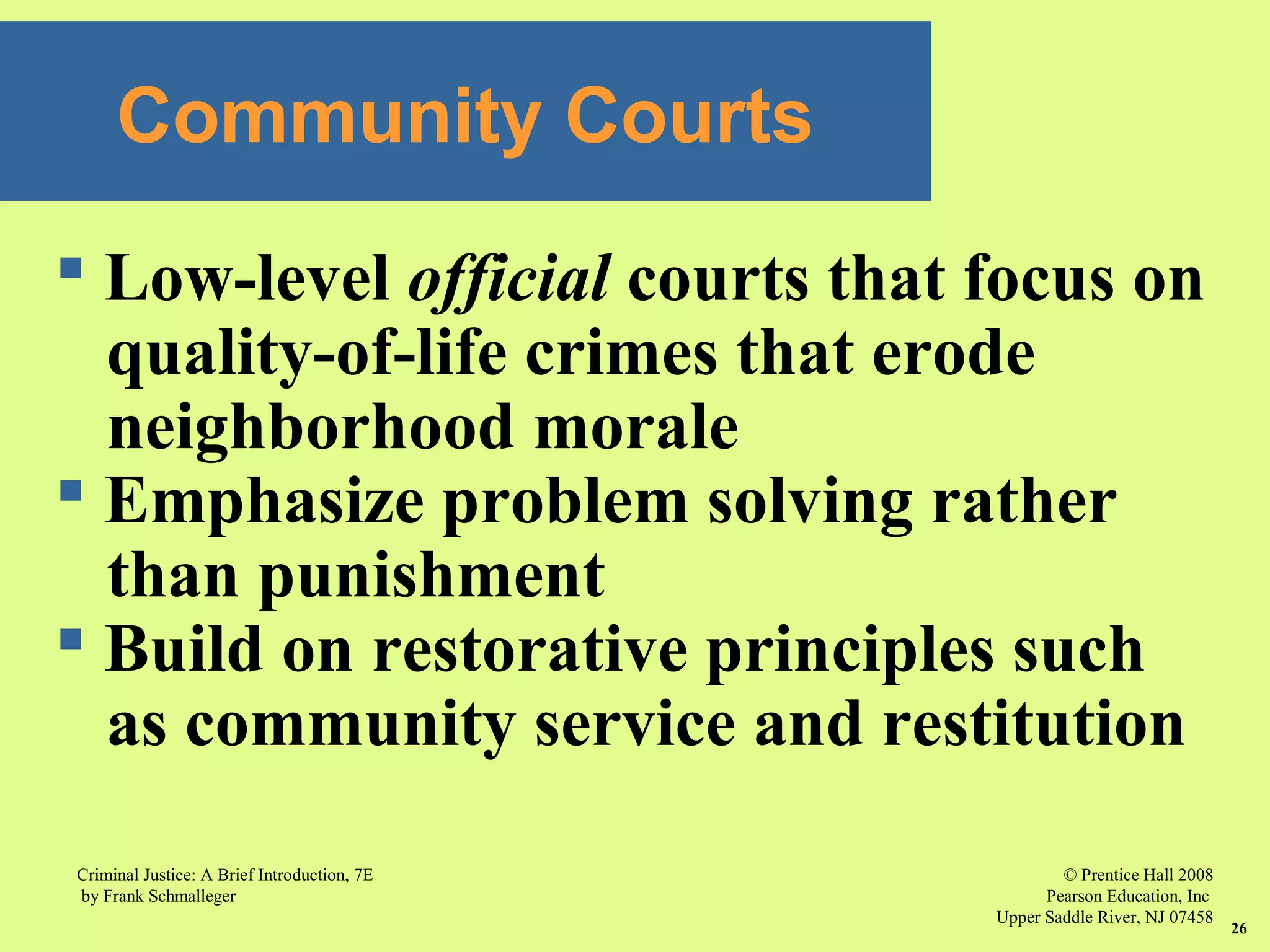 © Prentice Hall 2008
Pearson Education, Inc
Upper Saddle River, NJ 07458
Criminal Justice: A Brief Introduction, 7E
by Frank Schmalleger
26
Community Courts
 Low-level official courts that focus on
quality-of-life crimes that erode
neighborhood morale
 Emphasize problem solving rather
than punishment
 Build on restorative principles such
as community service and restitution
 