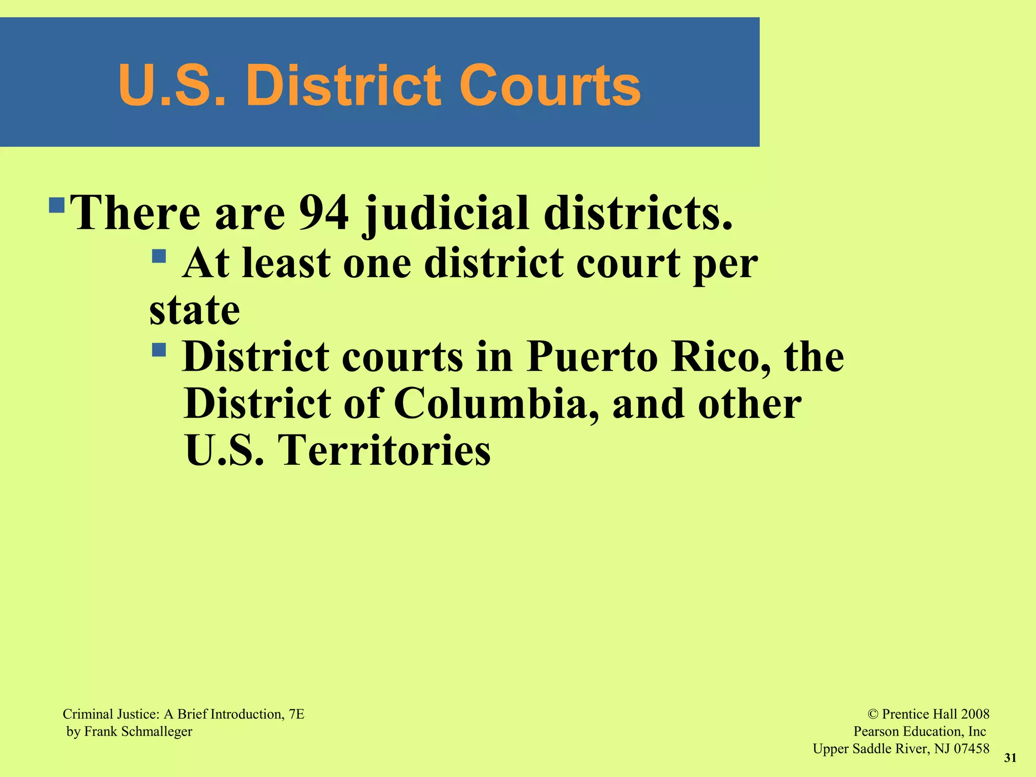 © Prentice Hall 2008
Pearson Education, Inc
Upper Saddle River, NJ 07458
Criminal Justice: A Brief Introduction, 7E
by Frank Schmalleger
31
U.S. District Courts
There are 94 judicial districts.
 At least one district court per
state
 District courts in Puerto Rico, the
District of Columbia, and other
U.S. Territories
 