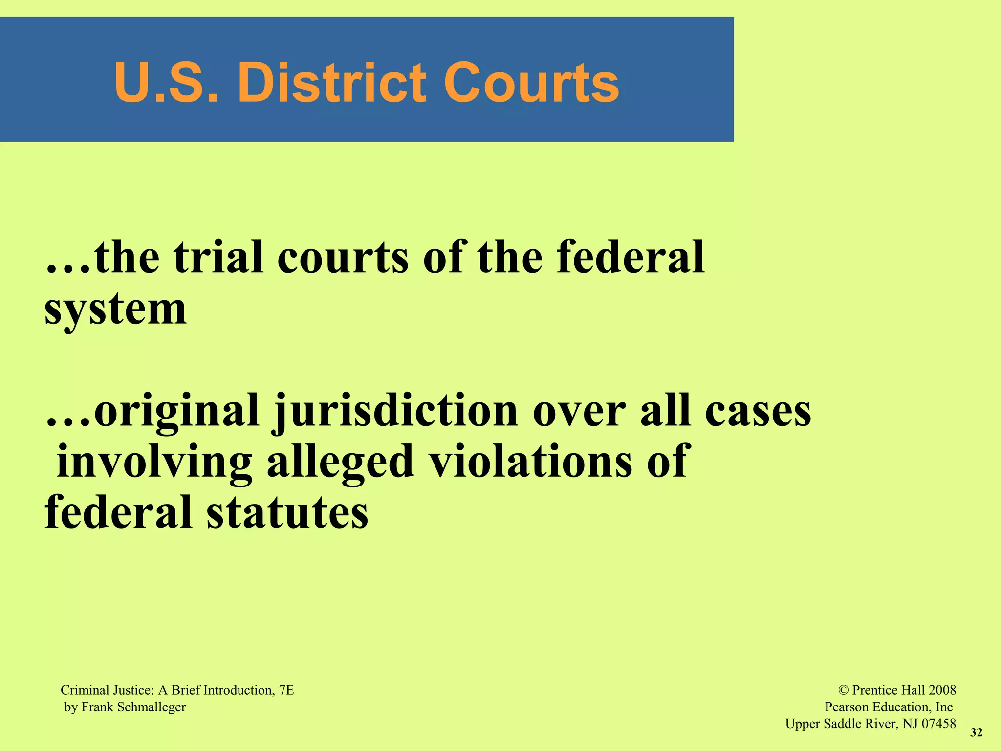 © Prentice Hall 2008
Pearson Education, Inc
Upper Saddle River, NJ 07458
Criminal Justice: A Brief Introduction, 7E
by Frank Schmalleger
32
U.S. District Courts
…the trial courts of the federal
system
…original jurisdiction over all cases
involving alleged violations of
federal statutes
 