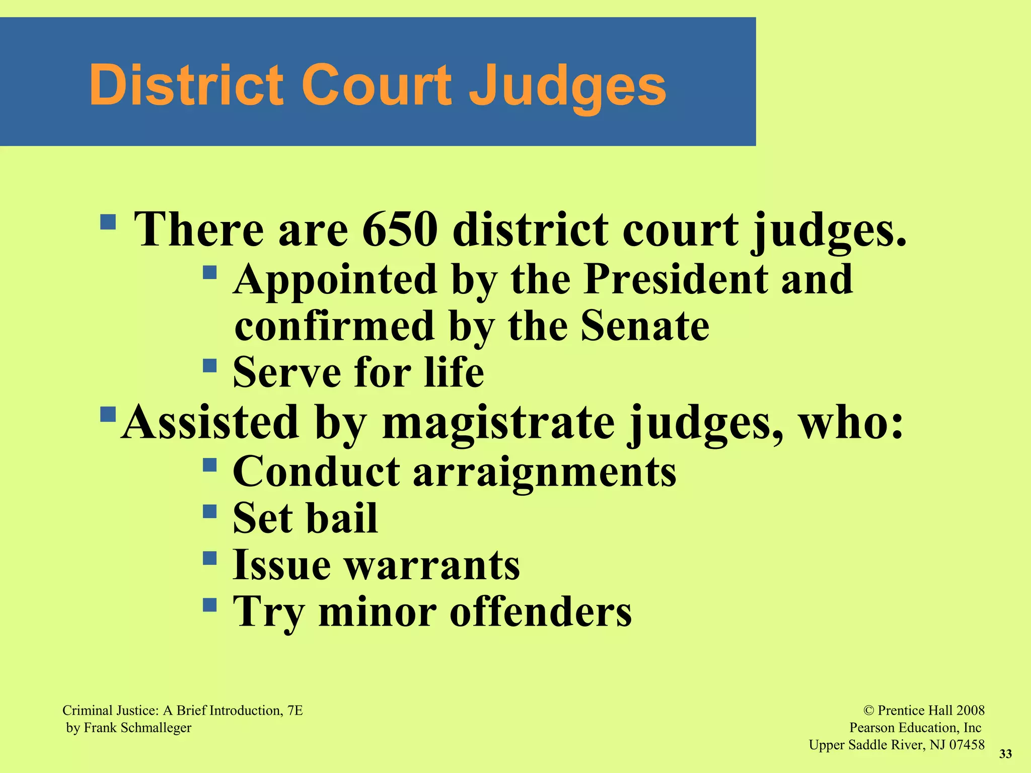 © Prentice Hall 2008
Pearson Education, Inc
Upper Saddle River, NJ 07458
Criminal Justice: A Brief Introduction, 7E
by Frank Schmalleger
33
District Court Judges
 There are 650 district court judges.
 Appointed by the President and
confirmed by the Senate
 Serve for life
Assisted by magistrate judges, who:
 Conduct arraignments
 Set bail
 Issue warrants
 Try minor offenders
 