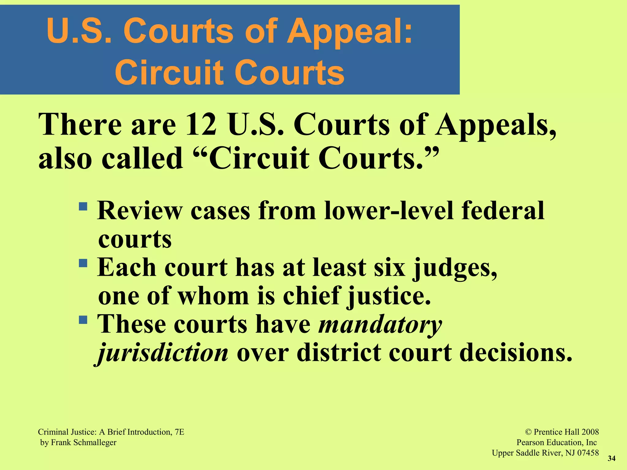 © Prentice Hall 2008
Pearson Education, Inc
Upper Saddle River, NJ 07458
Criminal Justice: A Brief Introduction, 7E
by Frank Schmalleger
34
U.S. Courts of Appeal:
Circuit Courts
There are 12 U.S. Courts of Appeals,
also called “Circuit Courts.”
 Review cases from lower-level federal
courts
 Each court has at least six judges,
one of whom is chief justice.
 These courts have mandatory
jurisdiction over district court decisions.
 