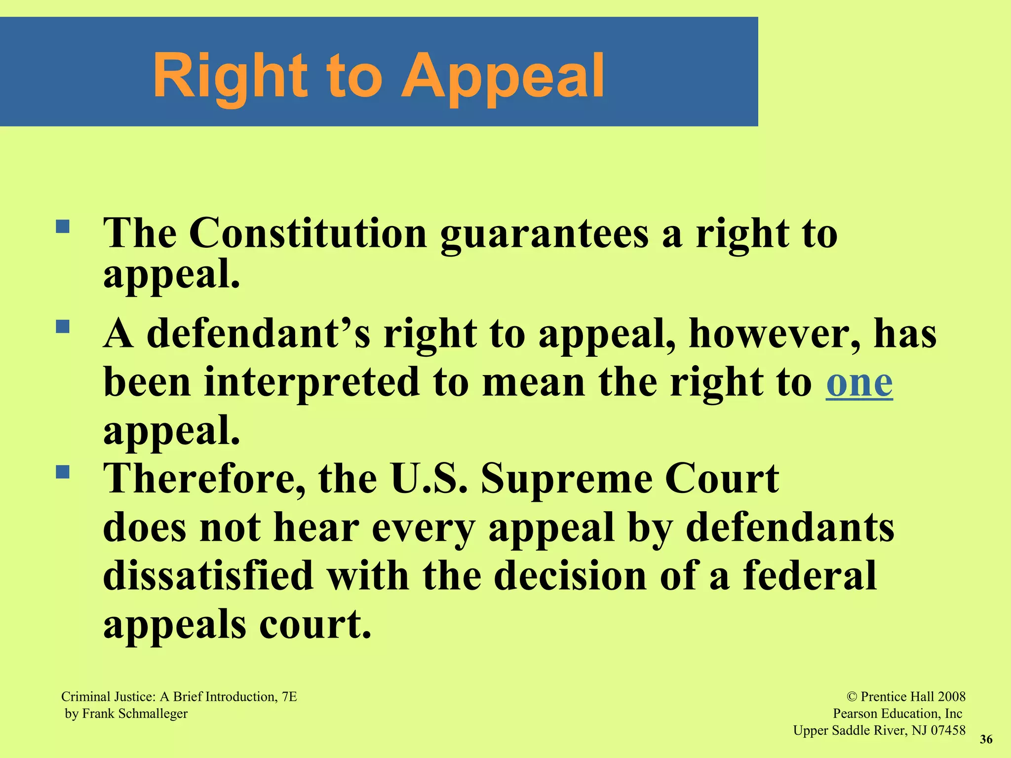 © Prentice Hall 2008
Pearson Education, Inc
Upper Saddle River, NJ 07458
Criminal Justice: A Brief Introduction, 7E
by Frank Schmalleger
36
 The Constitution guarantees a right to
appeal.
 A defendant’s right to appeal, however, has
been interpreted to mean the right to one
appeal.
 Therefore, the U.S. Supreme Court
does not hear every appeal by defendants
dissatisfied with the decision of a federal
appeals court.
Right to Appeal
 