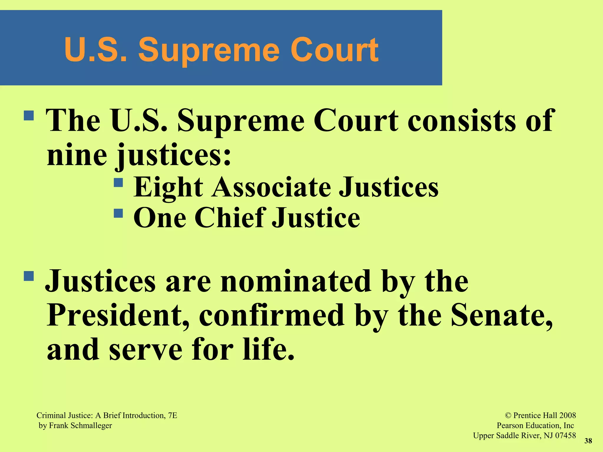 © Prentice Hall 2008
Pearson Education, Inc
Upper Saddle River, NJ 07458
Criminal Justice: A Brief Introduction, 7E
by Frank Schmalleger
38
U.S. Supreme Court
 The U.S. Supreme Court consists of
nine justices:
 Eight Associate Justices
 One Chief Justice
 Justices are nominated by the
President, confirmed by the Senate,
and serve for life.
 
