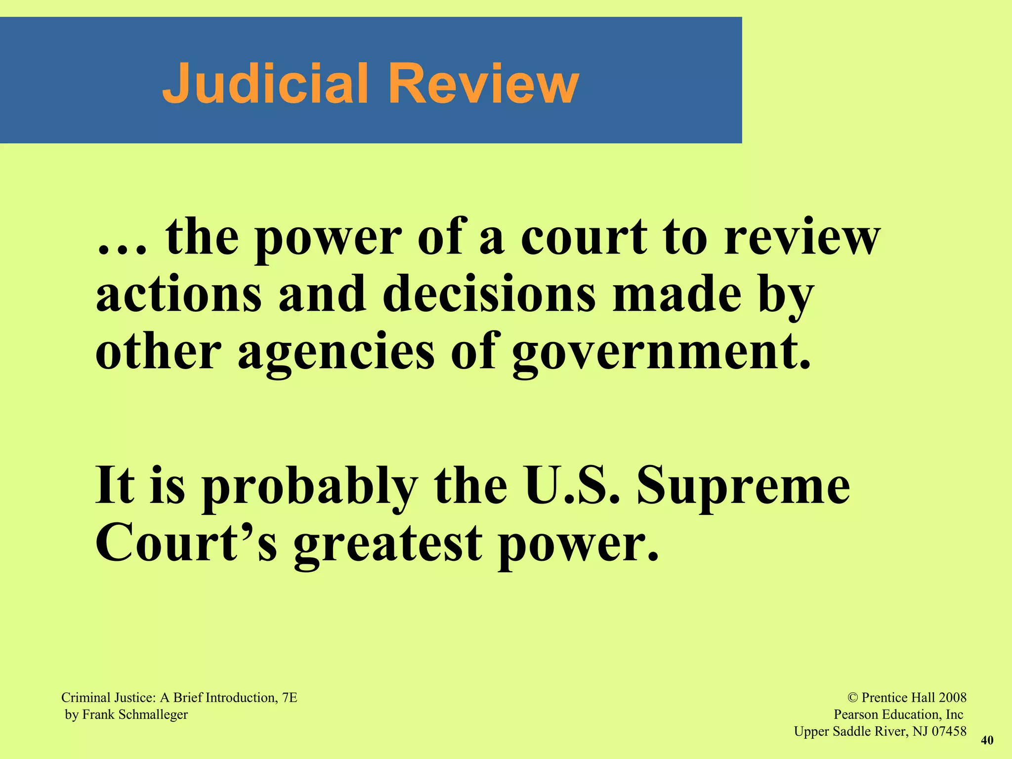 © Prentice Hall 2008
Pearson Education, Inc
Upper Saddle River, NJ 07458
Criminal Justice: A Brief Introduction, 7E
by Frank Schmalleger
40
Judicial Review
… the power of a court to review
actions and decisions made by
other agencies of government.
It is probably the U.S. Supreme
Court’s greatest power.
 