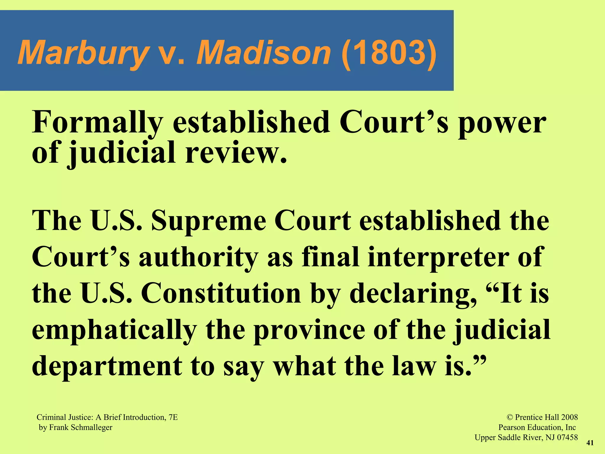 © Prentice Hall 2008
Pearson Education, Inc
Upper Saddle River, NJ 07458
Criminal Justice: A Brief Introduction, 7E
by Frank Schmalleger
41
Formally established Court’s power
of judicial review.
The U.S. Supreme Court established the
Court’s authority as final interpreter of
the U.S. Constitution by declaring, “It is
emphatically the province of the judicial
department to say what the law is.”
Marbury v. Madison (1803)
 