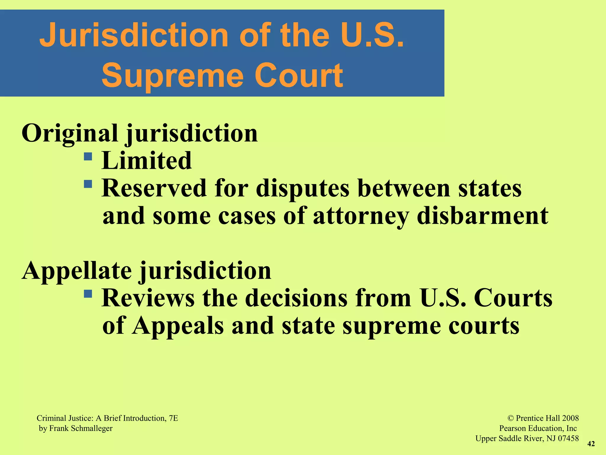 © Prentice Hall 2008
Pearson Education, Inc
Upper Saddle River, NJ 07458
Criminal Justice: A Brief Introduction, 7E
by Frank Schmalleger
42
Jurisdiction of the U.S.
Supreme Court
Original jurisdiction
 Limited
 Reserved for disputes between states
and some cases of attorney disbarment
Appellate jurisdiction
 Reviews the decisions from U.S. Courts
of Appeals and state supreme courts
 