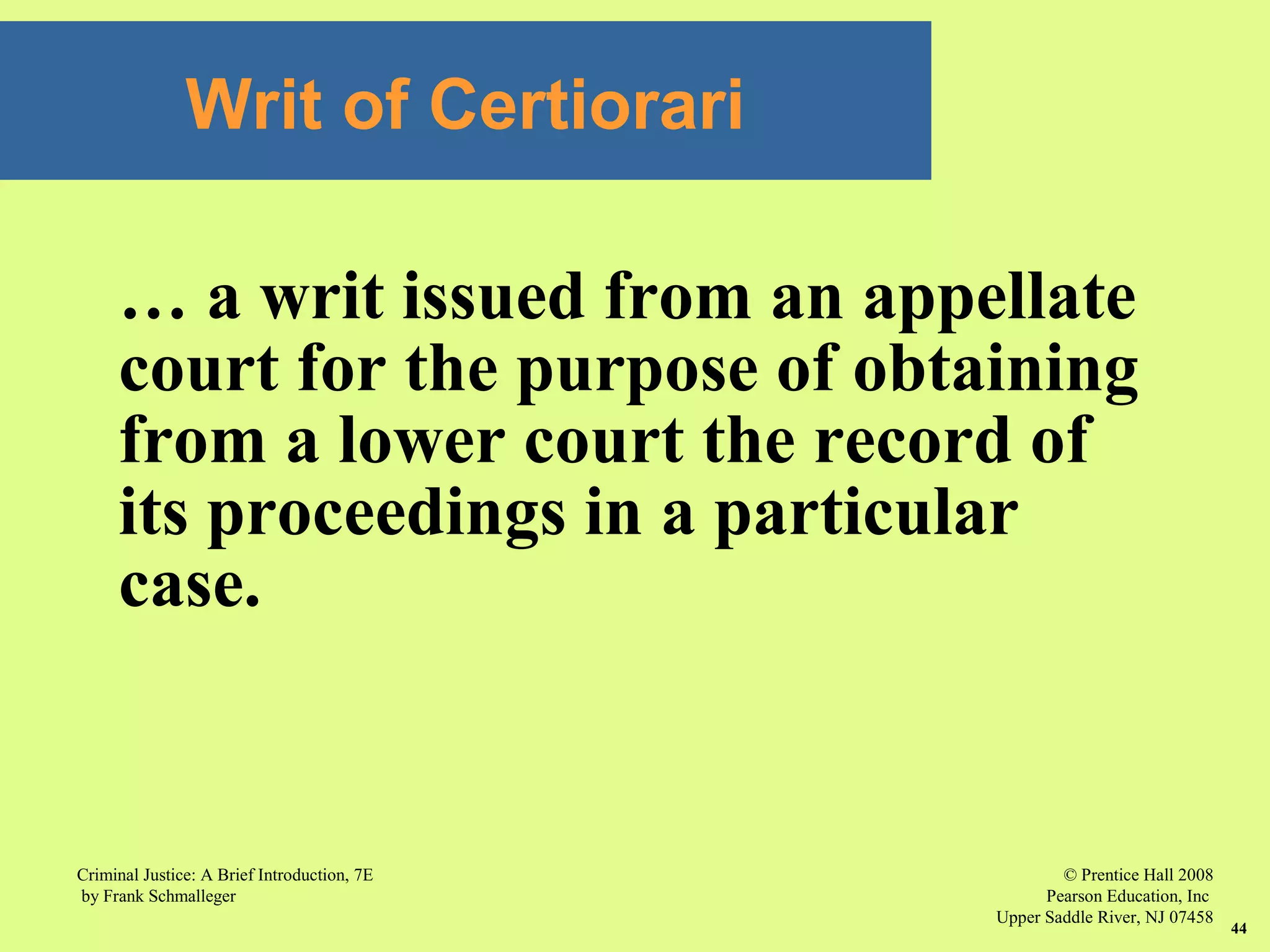 © Prentice Hall 2008
Pearson Education, Inc
Upper Saddle River, NJ 07458
Criminal Justice: A Brief Introduction, 7E
by Frank Schmalleger
44
Writ of Certiorari
… a writ issued from an appellate
court for the purpose of obtaining
from a lower court the record of
its proceedings in a particular
case.
 