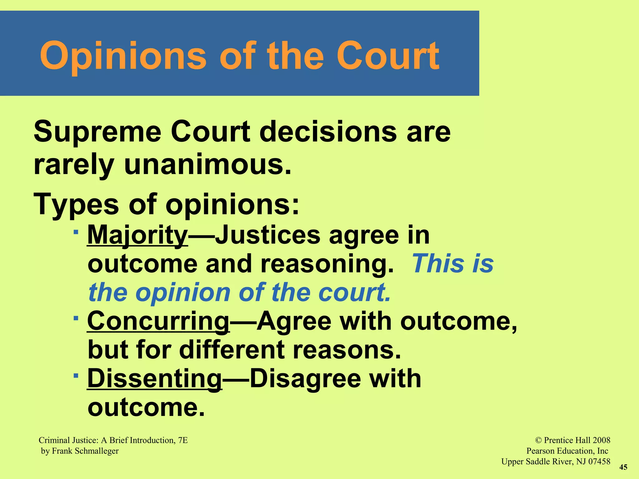 © Prentice Hall 2008
Pearson Education, Inc
Upper Saddle River, NJ 07458
Criminal Justice: A Brief Introduction, 7E
by Frank Schmalleger
45
Supreme Court decisions are
rarely unanimous.
Types of opinions:
 Majority—Justices agree in
outcome and reasoning. This is
the opinion of the court.
 Concurring—Agree with outcome,
but for different reasons.
 Dissenting—Disagree with
outcome.
Opinions of the Court
 