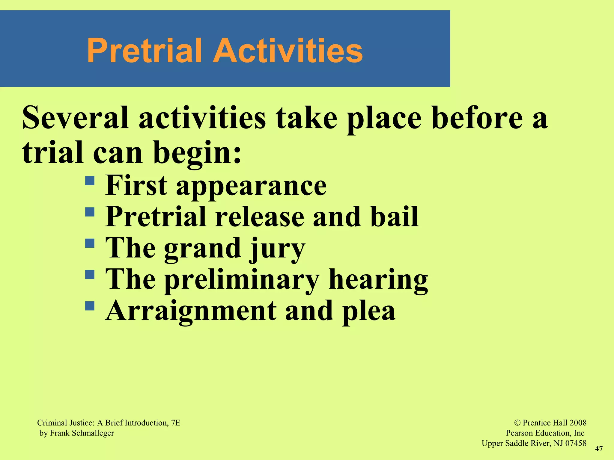 © Prentice Hall 2008
Pearson Education, Inc
Upper Saddle River, NJ 07458
Criminal Justice: A Brief Introduction, 7E
by Frank Schmalleger
47
Pretrial Activities
Several activities take place before a
trial can begin:
 First appearance
 Pretrial release and bail
 The grand jury
 The preliminary hearing
 Arraignment and plea
 