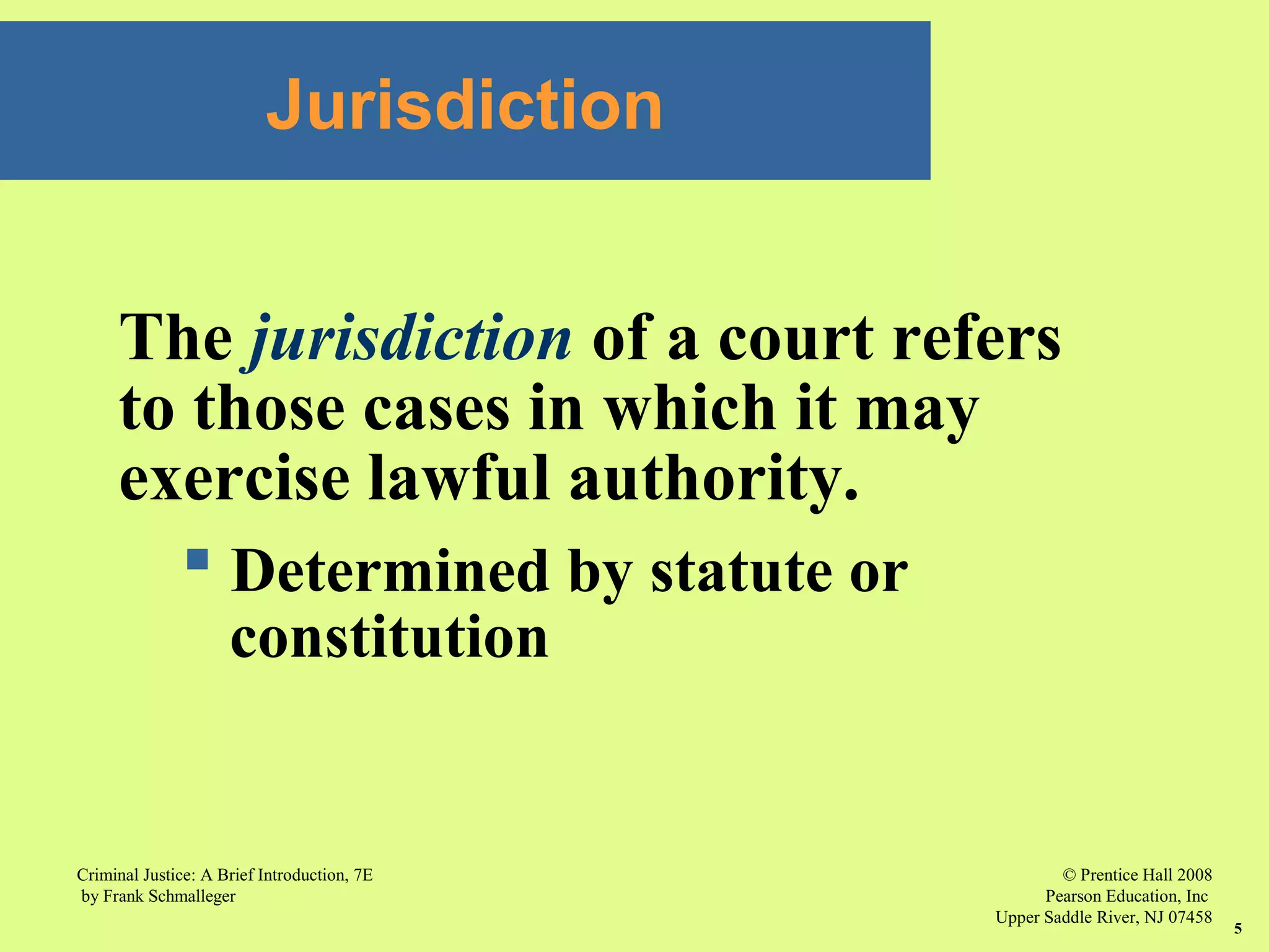 © Prentice Hall 2008
Pearson Education, Inc
Upper Saddle River, NJ 07458
Criminal Justice: A Brief Introduction, 7E
by Frank Schmalleger
5
Jurisdiction
The jurisdiction of a court refers
to those cases in which it may
exercise lawful authority.
 Determined by statute or
constitution
 