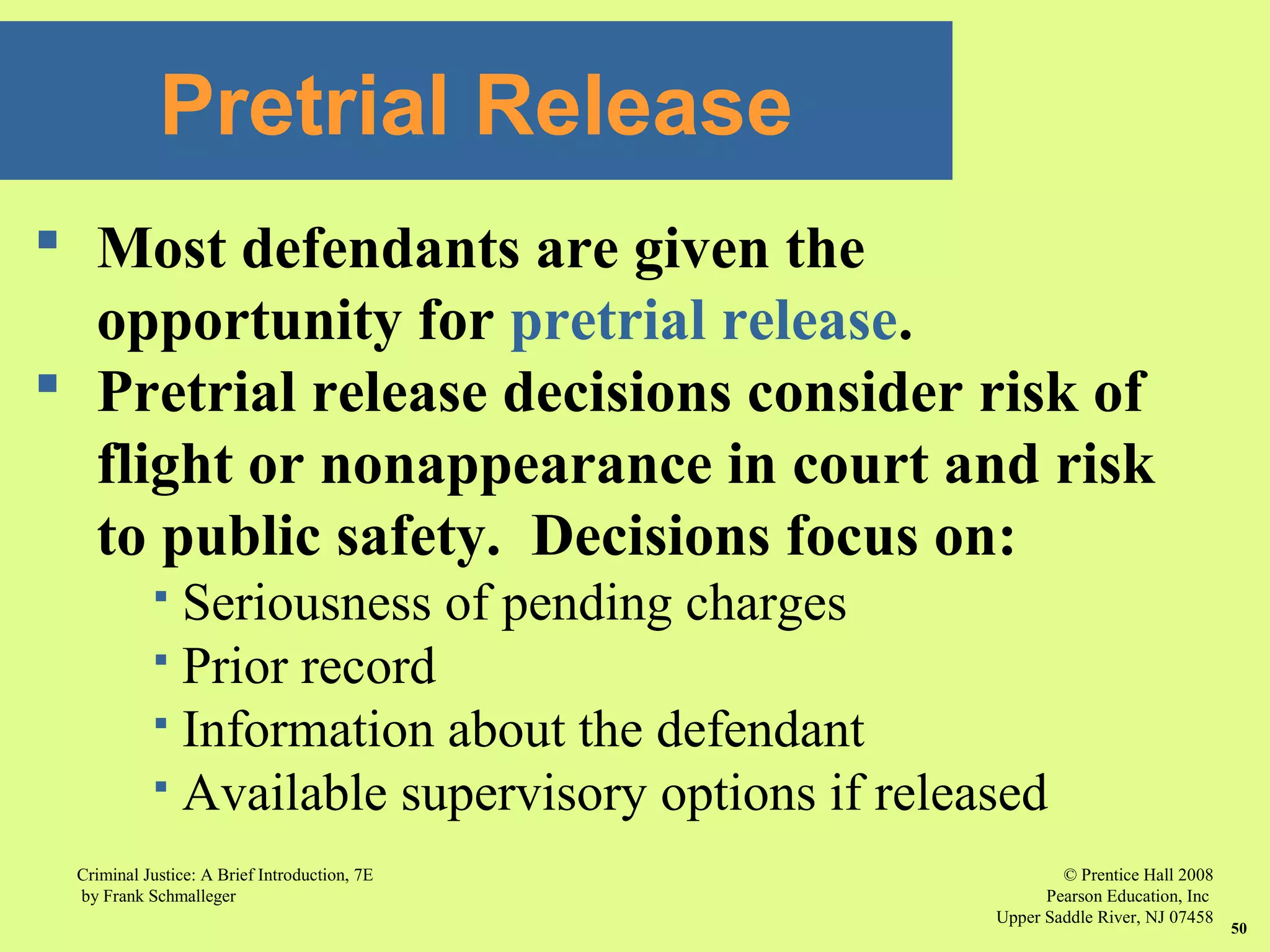 © Prentice Hall 2008
Pearson Education, Inc
Upper Saddle River, NJ 07458
Criminal Justice: A Brief Introduction, 7E
by Frank Schmalleger
50
 Most defendants are given the
opportunity for pretrial release.
 Pretrial release decisions consider risk of
flight or nonappearance in court and risk
to public safety. Decisions focus on:
 Seriousness of pending charges
 Prior record
 Information about the defendant
 Available supervisory options if released
Pretrial Release
 