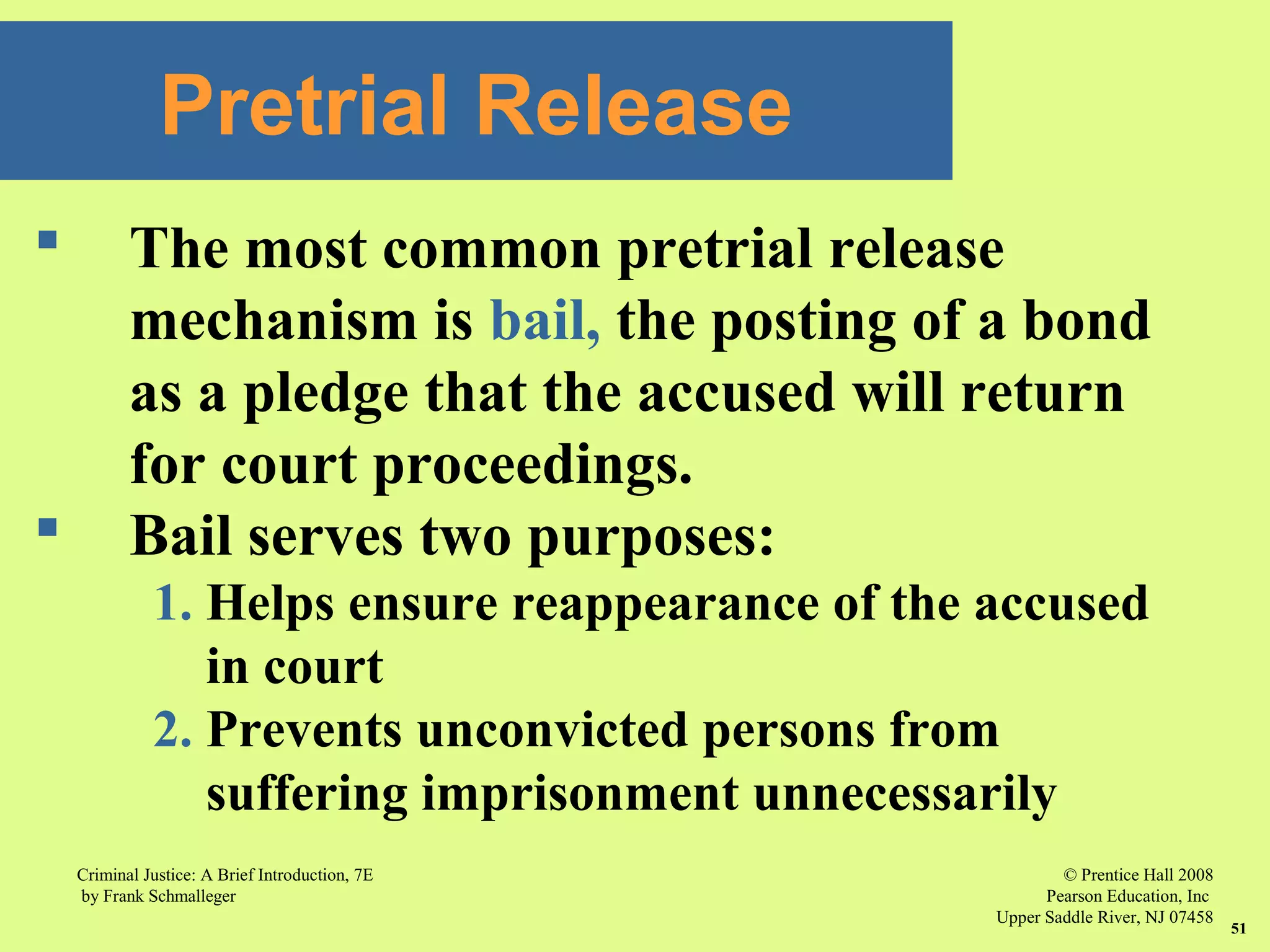 © Prentice Hall 2008
Pearson Education, Inc
Upper Saddle River, NJ 07458
Criminal Justice: A Brief Introduction, 7E
by Frank Schmalleger
51
 The most common pretrial release
mechanism is bail, the posting of a bond
as a pledge that the accused will return
for court proceedings.
 Bail serves two purposes:
1. Helps ensure reappearance of the accused
in court
2. Prevents unconvicted persons from
suffering imprisonment unnecessarily
Pretrial Release
 