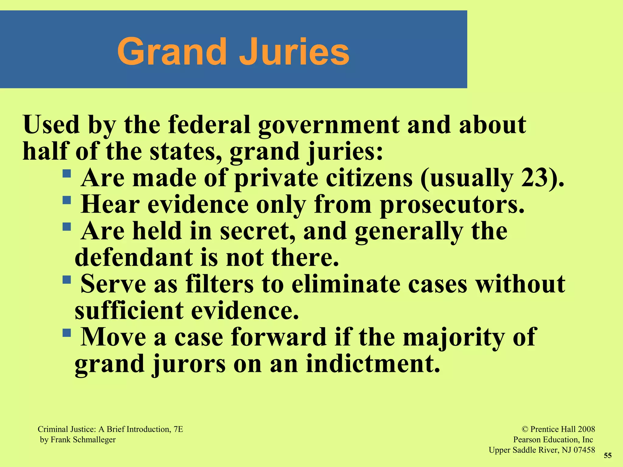 © Prentice Hall 2008
Pearson Education, Inc
Upper Saddle River, NJ 07458
Criminal Justice: A Brief Introduction, 7E
by Frank Schmalleger
55
Used by the federal government and about
half of the states, grand juries:
 Are made of private citizens (usually 23).
 Hear evidence only from prosecutors.
 Are held in secret, and generally the
defendant is not there.
 Serve as filters to eliminate cases without
sufficient evidence.
 Move a case forward if the majority of
grand jurors on an indictment.
Grand Juries
 