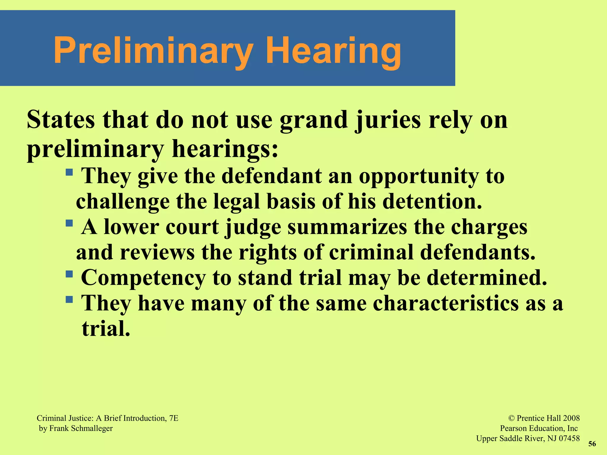 © Prentice Hall 2008
Pearson Education, Inc
Upper Saddle River, NJ 07458
Criminal Justice: A Brief Introduction, 7E
by Frank Schmalleger
56
States that do not use grand juries rely on
preliminary hearings:
 They give the defendant an opportunity to
challenge the legal basis of his detention.
 A lower court judge summarizes the charges
and reviews the rights of criminal defendants.
 Competency to stand trial may be determined.
 They have many of the same characteristics as a
trial.
Preliminary Hearing
 