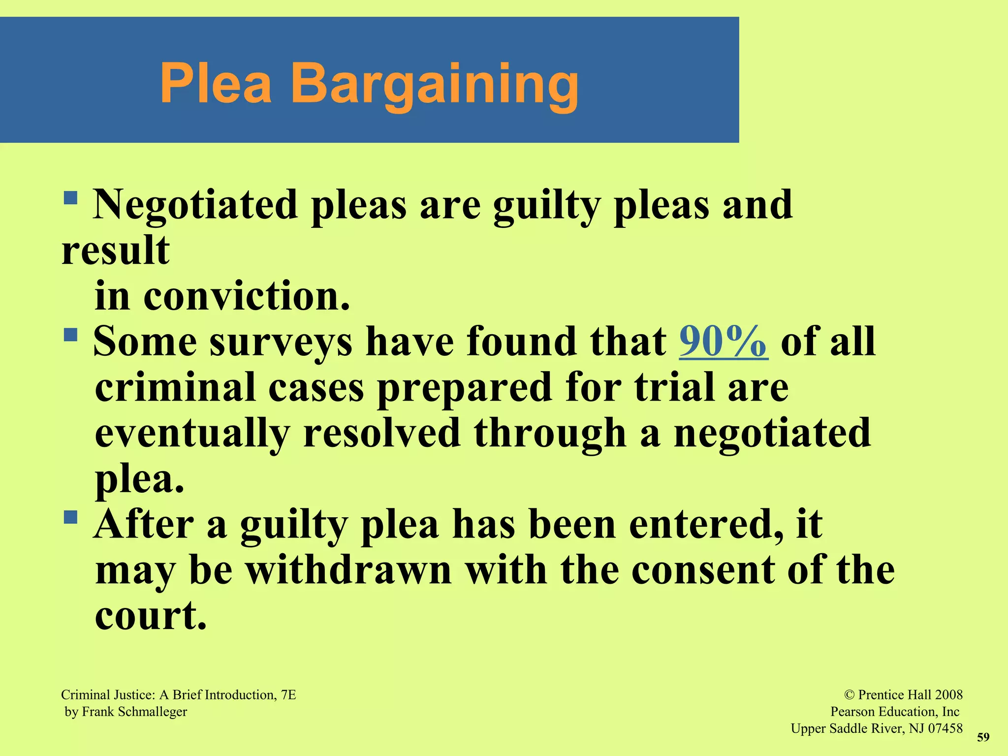 © Prentice Hall 2008
Pearson Education, Inc
Upper Saddle River, NJ 07458
Criminal Justice: A Brief Introduction, 7E
by Frank Schmalleger
59
Plea Bargaining
 Negotiated pleas are guilty pleas and
result
in conviction.
 Some surveys have found that 90% of all
criminal cases prepared for trial are
eventually resolved through a negotiated
plea.
 After a guilty plea has been entered, it
may be withdrawn with the consent of the
court.
 