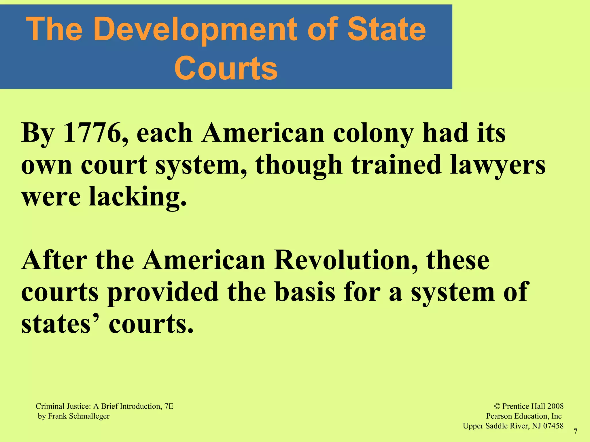 © Prentice Hall 2008
Pearson Education, Inc
Upper Saddle River, NJ 07458
Criminal Justice: A Brief Introduction, 7E
by Frank Schmalleger
7
The Development of State
Courts
By 1776, each American colony had its
own court system, though trained lawyers
were lacking.
After the American Revolution, these
courts provided the basis for a system of
states’ courts.
 