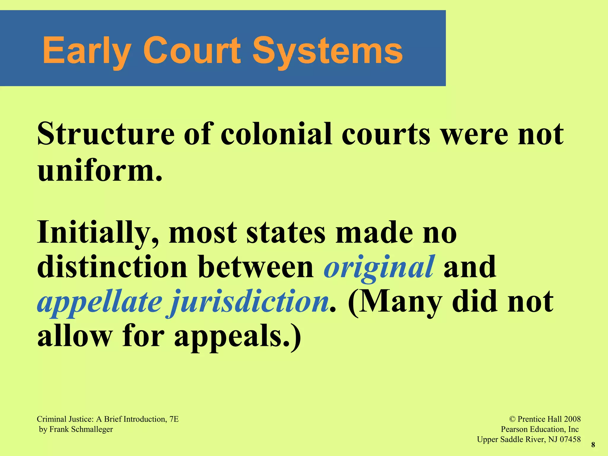 © Prentice Hall 2008
Pearson Education, Inc
Upper Saddle River, NJ 07458
Criminal Justice: A Brief Introduction, 7E
by Frank Schmalleger
8
Early Court Systems
Structure of colonial courts were not
uniform.
Initially, most states made no
distinction between original and
appellate jurisdiction. (Many did not
allow for appeals.)
 