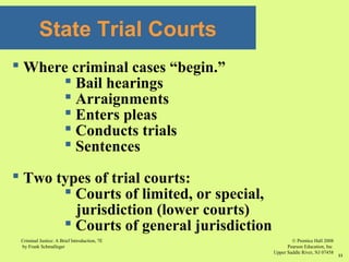 © Prentice Hall 2008
Pearson Education, Inc
Upper Saddle River, NJ 07458
Criminal Justice: A Brief Introduction, 7E
by Frank Schmalleger
11
State Trial Courts
 Where criminal cases “begin.”
 Bail hearings
 Arraignments
 Enters pleas
 Conducts trials
 Sentences
 Two types of trial courts:
 Courts of limited, or special,
jurisdiction (lower courts)
 Courts of general jurisdiction
 