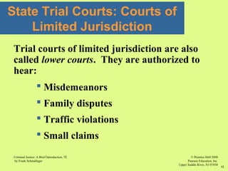 © Prentice Hall 2008
Pearson Education, Inc
Upper Saddle River, NJ 07458
Criminal Justice: A Brief Introduction, 7E
by Frank Schmalleger
12
State Trial Courts: Courts of
Limited Jurisdiction
Trial courts of limited jurisdiction are also
called lower courts. They are authorized to
hear:
 Misdemeanors
 Family disputes
 Traffic violations
 Small claims
 