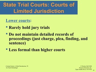 © Prentice Hall 2008
Pearson Education, Inc
Upper Saddle River, NJ 07458
Criminal Justice: A Brief Introduction, 7E
by Frank Schmalleger
13
State Trial Courts: Courts of
Limited Jurisdiction
Lower courts:
 Rarely hold jury trials
 Do not maintain detailed records of
proceedings (just charge, plea, finding, and
sentence)
 Less formal than higher courts
 