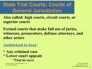 © Prentice Hall 2008
Pearson Education, Inc
Upper Saddle River, NJ 07458
Criminal Justice: A Brief Introduction, 7E
by Frank Schmalleger
14
State Trial Courts: Courts of
General Jurisdiction
Also called: high courts, circuit courts, or
superior courts
Formal courts that make full use of juries,
witnesses, prosecutors, defense attorneys, and
other actors
Authorized to hear:
 Any criminal case
 Lower court appeals
Trial de novo
 
