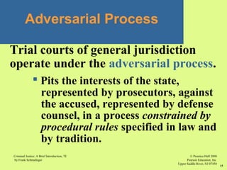 © Prentice Hall 2008
Pearson Education, Inc
Upper Saddle River, NJ 07458
Criminal Justice: A Brief Introduction, 7E
by Frank Schmalleger
15
Adversarial Process
Trial courts of general jurisdiction
operate under the adversarial process.
 Pits the interests of the state,
represented by prosecutors, against
the accused, represented by defense
counsel, in a process constrained by
procedural rules specified in law and
by tradition.
 