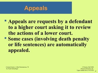 © Prentice Hall 2008
Pearson Education, Inc
Upper Saddle River, NJ 07458
Criminal Justice: A Brief Introduction, 7E
by Frank Schmalleger
17
Appeals
 Appeals are requests by a defendant
to a higher court asking it to review
the actions of a lower court.
 Some cases (involving death penalty
or life sentences) are automatically
appealed.
 
