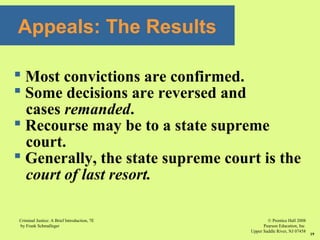© Prentice Hall 2008
Pearson Education, Inc
Upper Saddle River, NJ 07458
Criminal Justice: A Brief Introduction, 7E
by Frank Schmalleger
19
Appeals: The Results
 Most convictions are confirmed.
 Some decisions are reversed and
cases remanded.
 Recourse may be to a state supreme
court.
 Generally, the state supreme court is the
court of last resort.
 