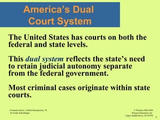 © Prentice Hall 2008
Pearson Education, Inc
Upper Saddle River, NJ 07458
Criminal Justice: A Brief Introduction, 7E
by Frank Schmalleger
2
The United States has courts on both the
federal and state levels.
This dual system reflects the state’s need
to retain judicial autonomy separate
from the federal government.
Most criminal cases originate within state
courts.
America’s Dual
Court System
 