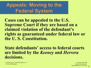 © Prentice Hall 2008
Pearson Education, Inc
Upper Saddle River, NJ 07458
Criminal Justice: A Brief Introduction, 7E
by Frank Schmalleger
20
Cases can be appealed to the U.S.
Supreme Court if they are based on a
claimed violation of the defendant’s
rights as guaranteed under federal law or
the U. S. Constitution.
State defendants’ access to federal courts
are limited by the Keeney and Herrera
decisions.
Appeals: Moving to the
Federal System
 