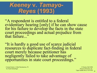 © Prentice Hall 2008
Pearson Education, Inc
Upper Saddle River, NJ 07458
Criminal Justice: A Brief Introduction, 7E
by Frank Schmalleger
21
“A respondent is entitled to a federal
evidentiary hearing [only] if he can show cause
for his failure to develop the facts in the state
court proceedings and actual prejudice from
that failure...”
“It is hardly a good use of scarce judicial
resources to duplicate fact-finding in federal
court merely because petitioner has
negligently failed to take advantage of
opportunities in state court proceedings.”
Keeney v. Tamayo-
Reyes (1993)
 
