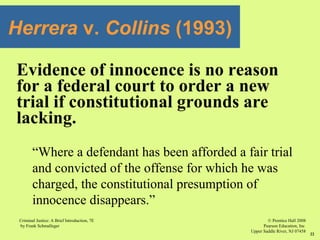 © Prentice Hall 2008
Pearson Education, Inc
Upper Saddle River, NJ 07458
Criminal Justice: A Brief Introduction, 7E
by Frank Schmalleger
22
Evidence of innocence is no reason
for a federal court to order a new
trial if constitutional grounds are
lacking.
“Where a defendant has been afforded a fair trial
and convicted of the offense for which he was
charged, the constitutional presumption of
innocence disappears.”
Herrera v. Collins (1993)
 