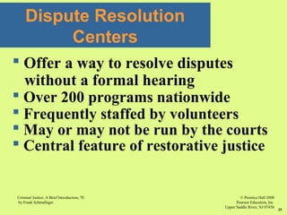 © Prentice Hall 2008
Pearson Education, Inc
Upper Saddle River, NJ 07458
Criminal Justice: A Brief Introduction, 7E
by Frank Schmalleger
25
Dispute Resolution
Centers
 Offer a way to resolve disputes
without a formal hearing
 Over 200 programs nationwide
 Frequently staffed by volunteers
 May or may not be run by the courts
 Central feature of restorative justice
 