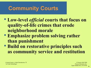 © Prentice Hall 2008
Pearson Education, Inc
Upper Saddle River, NJ 07458
Criminal Justice: A Brief Introduction, 7E
by Frank Schmalleger
26
Community Courts
 Low-level official courts that focus on
quality-of-life crimes that erode
neighborhood morale
 Emphasize problem solving rather
than punishment
 Build on restorative principles such
as community service and restitution
 