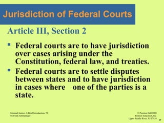 © Prentice Hall 2008
Pearson Education, Inc
Upper Saddle River, NJ 07458
Criminal Justice: A Brief Introduction, 7E
by Frank Schmalleger
29
Article III, Section 2
 Federal courts are to have jurisdiction
over cases arising under the
Constitution, federal law, and treaties.
 Federal courts are to settle disputes
between states and to have jurisdiction
in cases where one of the parties is a
state.
Jurisdiction of Federal Courts
 