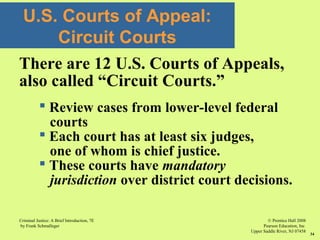 © Prentice Hall 2008
Pearson Education, Inc
Upper Saddle River, NJ 07458
Criminal Justice: A Brief Introduction, 7E
by Frank Schmalleger
34
U.S. Courts of Appeal:
Circuit Courts
There are 12 U.S. Courts of Appeals,
also called “Circuit Courts.”
 Review cases from lower-level federal
courts
 Each court has at least six judges,
one of whom is chief justice.
 These courts have mandatory
jurisdiction over district court decisions.
 