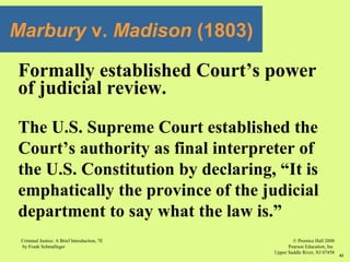 © Prentice Hall 2008
Pearson Education, Inc
Upper Saddle River, NJ 07458
Criminal Justice: A Brief Introduction, 7E
by Frank Schmalleger
41
Formally established Court’s power
of judicial review.
The U.S. Supreme Court established the
Court’s authority as final interpreter of
the U.S. Constitution by declaring, “It is
emphatically the province of the judicial
department to say what the law is.”
Marbury v. Madison (1803)
 