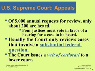 © Prentice Hall 2008
Pearson Education, Inc
Upper Saddle River, NJ 07458
Criminal Justice: A Brief Introduction, 7E
by Frank Schmalleger
43
U.S. Supreme Court: Appeals
 Of 5,000 annual requests for review, only
about 200 are heard.
 Four justices must vote in favor of a
hearing for a case to be heard.
 Usually the Court only reviews cases
that involve a substantial federal
question.
 The Court issues a writ of certiorari to a
lower court.
 