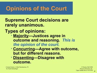© Prentice Hall 2008
Pearson Education, Inc
Upper Saddle River, NJ 07458
Criminal Justice: A Brief Introduction, 7E
by Frank Schmalleger
45
Supreme Court decisions are
rarely unanimous.
Types of opinions:
 Majority—Justices agree in
outcome and reasoning. This is
the opinion of the court.
 Concurring—Agree with outcome,
but for different reasons.
 Dissenting—Disagree with
outcome.
Opinions of the Court
 