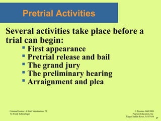 © Prentice Hall 2008
Pearson Education, Inc
Upper Saddle River, NJ 07458
Criminal Justice: A Brief Introduction, 7E
by Frank Schmalleger
47
Pretrial Activities
Several activities take place before a
trial can begin:
 First appearance
 Pretrial release and bail
 The grand jury
 The preliminary hearing
 Arraignment and plea
 
