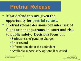 © Prentice Hall 2008
Pearson Education, Inc
Upper Saddle River, NJ 07458
Criminal Justice: A Brief Introduction, 7E
by Frank Schmalleger
50
 Most defendants are given the
opportunity for pretrial release.
 Pretrial release decisions consider risk of
flight or nonappearance in court and risk
to public safety. Decisions focus on:
 Seriousness of pending charges
 Prior record
 Information about the defendant
 Available supervisory options if released
Pretrial Release
 
