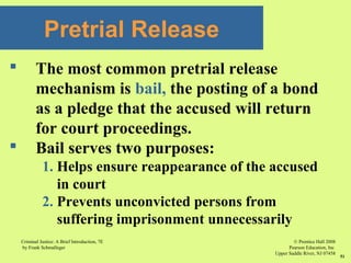 © Prentice Hall 2008
Pearson Education, Inc
Upper Saddle River, NJ 07458
Criminal Justice: A Brief Introduction, 7E
by Frank Schmalleger
51
 The most common pretrial release
mechanism is bail, the posting of a bond
as a pledge that the accused will return
for court proceedings.
 Bail serves two purposes:
1. Helps ensure reappearance of the accused
in court
2. Prevents unconvicted persons from
suffering imprisonment unnecessarily
Pretrial Release
 