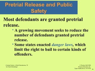 © Prentice Hall 2008
Pearson Education, Inc
Upper Saddle River, NJ 07458
Criminal Justice: A Brief Introduction, 7E
by Frank Schmalleger
54
Most defendants are granted pretrial
release.
 A growing movement seeks to reduce the
number of defendants granted pretrial
release.
 Some states enacted danger laws, which
limit the right to bail to certain kinds of
offenders.
Pretrial Release and Public
Safety
 
